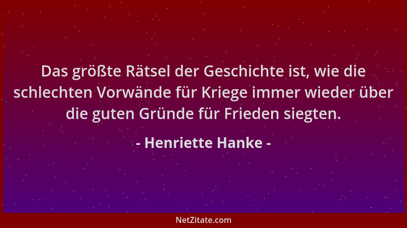 Henriette Hanke - Das größte Rätsel der Geschichte ist, wie die schlechten Vorwände für Kriege immer wieder über die guten...