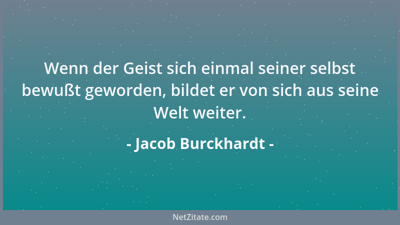 Jacob Burckhardt - Wenn der Geist sich einmal seiner selbst bewußt geworden, bildet er von sich aus seine Welt weiter....