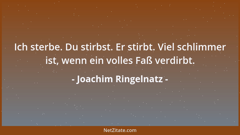 Joachim Ringelnatz - Ich sterbe. Du stirbst. Er stirbt. Viel schlimmer ist, wenn ein volles Faß verdirbt....
