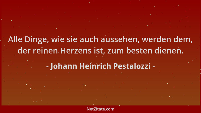 Johann Heinrich Pestalozzi - Alle Dinge, wie sie auch aussehen, werden dem, der reinen Herzens ist, zum besten dienen....