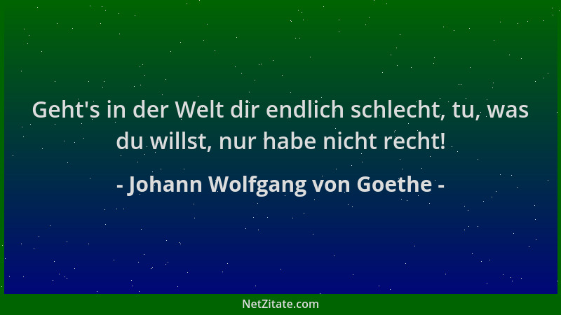 Johann Wolfgang von Goethe - Geht 's in der Welt dir endlich schlecht, tu, was du willst, nur habe nicht recht!...