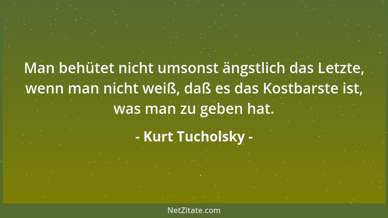 Kurt Tucholsky - Man behütet nicht umsonst ängstlich das Letzte, wenn man nicht weiß, daß es das Kostbarste ist, was man zu...