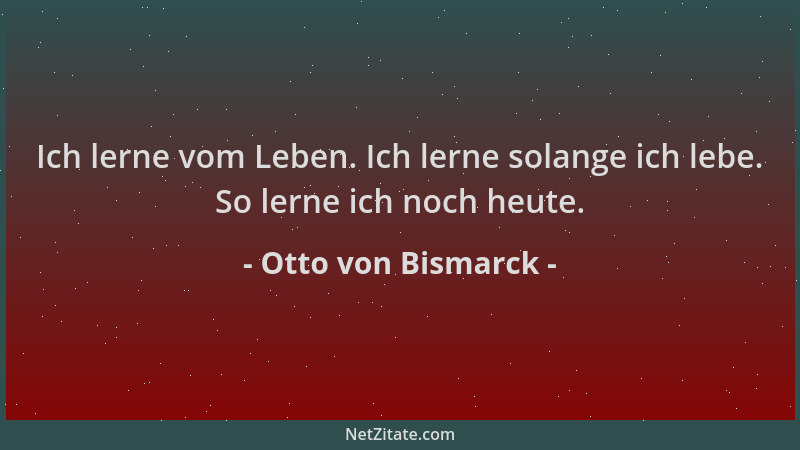 Otto von Bismarck - Ich lerne vom Leben. Ich lerne solange ich lebe. So lerne ich noch heute....