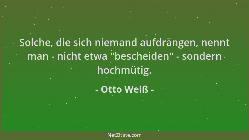 Otto Weiß - Solche, die sich niemand aufdrängen, nennt man - nicht etwa  "bescheiden " - sondern hochmütig....