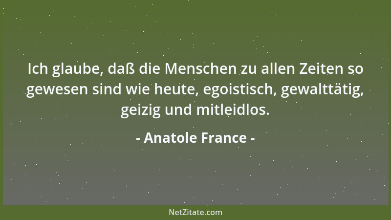 Anatole France - Ich glaube, daß die Menschen zu allen Zeiten so gewesen sind wie heute, egoistisch, gewalttätig, geizig un...