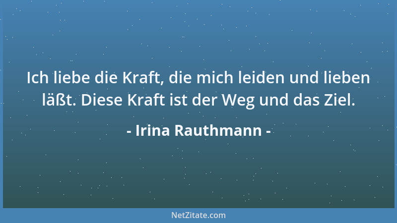 Irina Rauthmann - Ich liebe die Kraft, die mich leiden und lieben läßt. Diese Kraft ist der Weg und das Ziel....