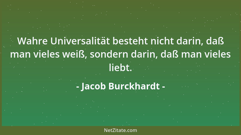 Jacob Burckhardt - Wahre Universalität besteht nicht darin, daß man vieles weiß, sondern darin, daß man vieles liebt....
