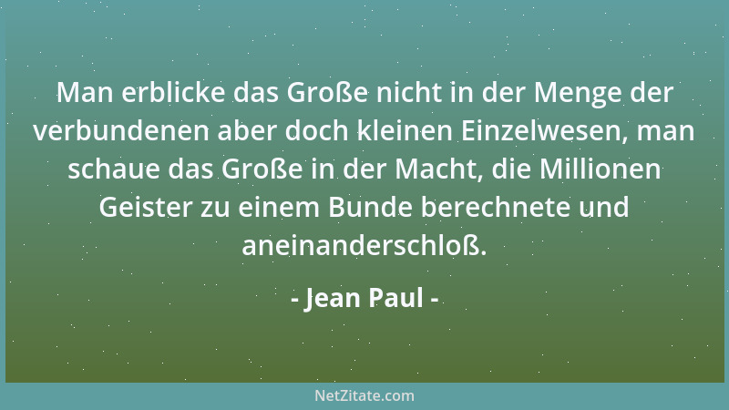 Jean Paul - Man erblicke das Große nicht in der Menge der verbundenen aber doch kleinen Einzelwesen, man schaue das Große i...