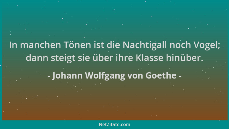 Johann Wolfgang von Goethe - In manchen Tönen ist die Nachtigall noch Vogel; dann steigt sie über ihre Klasse hinüber....