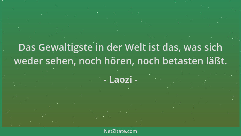 Laozi - Das Gewaltigste in der Welt ist das, was sich weder sehen, noch hören, noch betasten läßt....