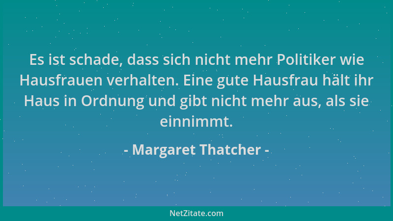 Margaret Thatcher - Es ist schade, dass sich nicht mehr Politiker wie Hausfrauen verhalten. Eine gute Hausfrau hält ihr Hau...