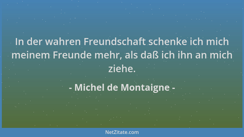 Michel de Montaigne - In der wahren Freundschaft schenke ich mich meinem Freunde mehr, als daß ich ihn an mich ziehe....