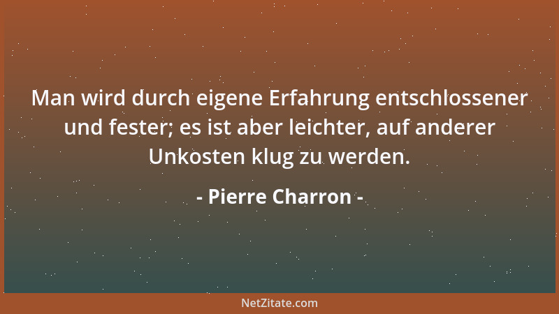 Pierre Charron - Man wird durch eigene Erfahrung entschlossener und fester; es ist aber leichter, auf anderer Unkosten klug...