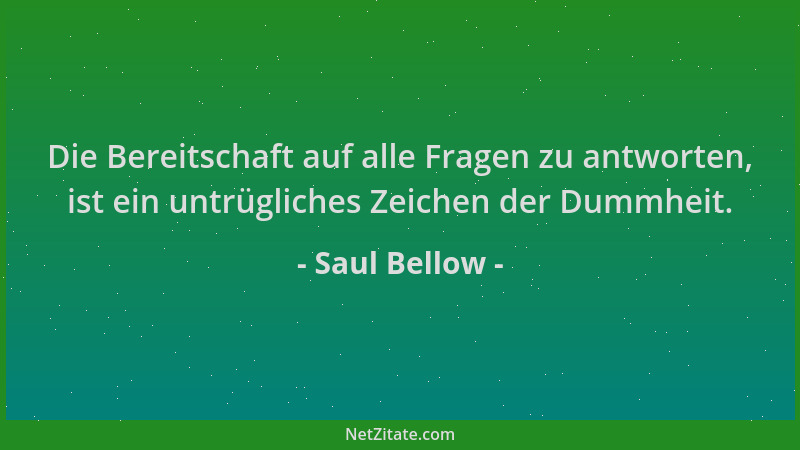 Saul Bellow - Die Bereitschaft auf alle Fragen zu antworten, ist ein untrügliches Zeichen der Dummheit....