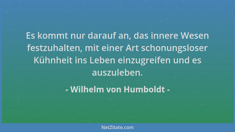Wilhelm von Humboldt - Es kommt nur darauf an, das innere Wesen festzuhalten, mit einer Art schonungsloser Kühnheit ins Leb...