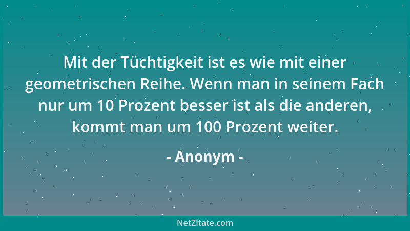 Anonym - Mit der Tüchtigkeit ist es wie mit einer geometrischen Reihe. Wenn man in seinem Fach nur um 10 Prozent besser ist...