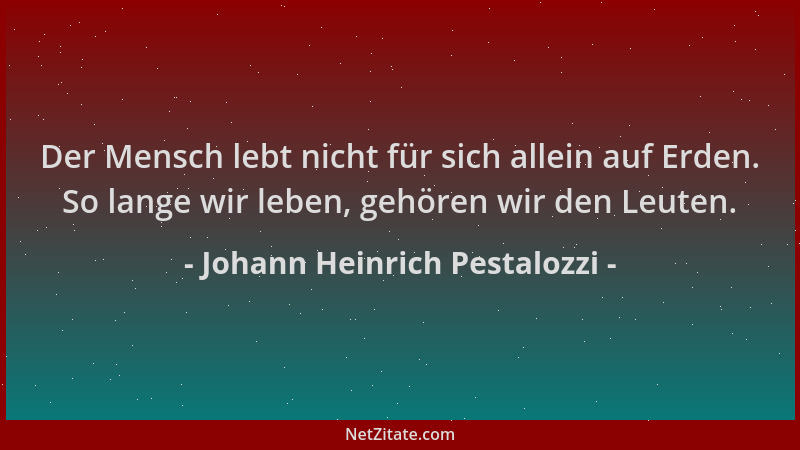 Johann Heinrich Pestalozzi - Der Mensch lebt nicht für sich allein auf Erden. So lange wir leben, gehören wir den Leuten....