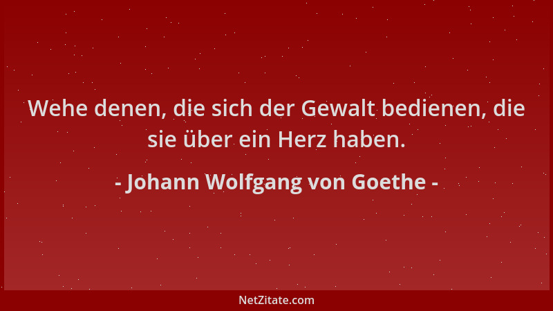 Johann Wolfgang von Goethe - Wehe denen, die sich der Gewalt bedienen, die sie über ein Herz haben....