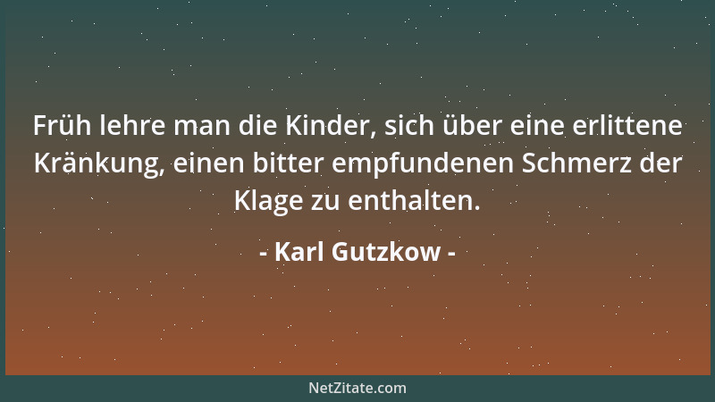 Karl Gutzkow - Früh lehre man die Kinder, sich über eine erlittene Kränkung, einen bitter empfundenen Schmerz der Klage zu...