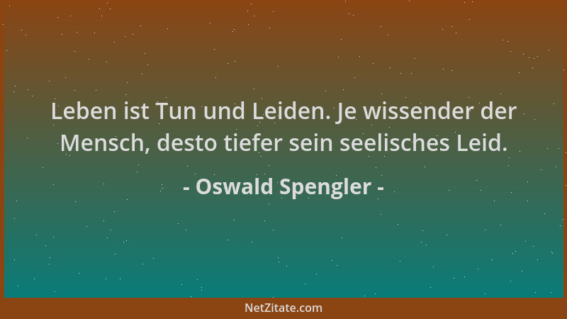 Oswald Spengler - Leben ist Tun und Leiden. Je wissender der Mensch, desto tiefer sein seelisches Leid....
