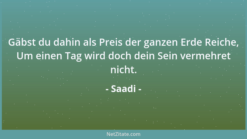 Saadi - Gäbst du dahin als Preis der ganzen Erde Reiche, Um einen Tag wird doch dein Sein vermehret nicht....
