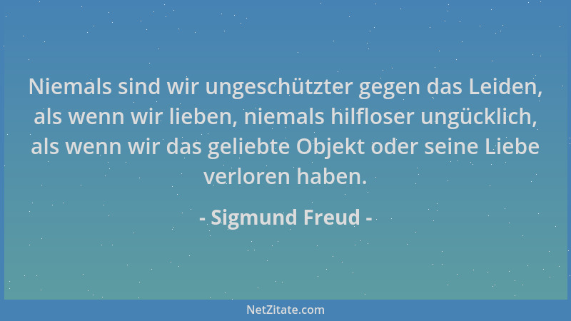 Sigmund Freud - Niemals sind wir ungeschützter gegen das Leiden, als wenn wir lieben, niemals hilfloser ungücklich, als wen...