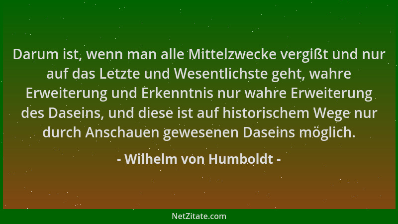 Wilhelm von Humboldt - Darum ist, wenn man alle Mittelzwecke vergißt und nur auf das Letzte und Wesentlichste geht, wahre E...