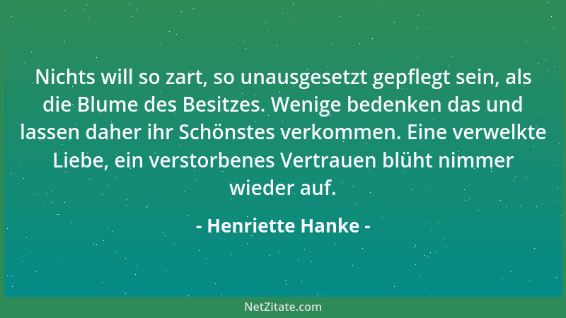 Henriette Hanke - Nichts will so zart, so unausgesetzt gepflegt sein, als die Blume des Besitzes. Wenige bedenken das und l...