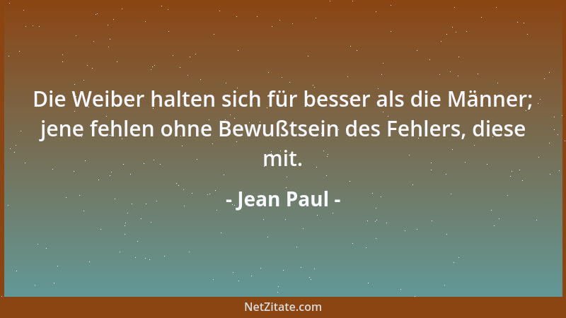 Jean Paul - Die Weiber halten sich für besser als die Männer; jene fehlen ohne Bewußtsein des Fehlers, diese mit....