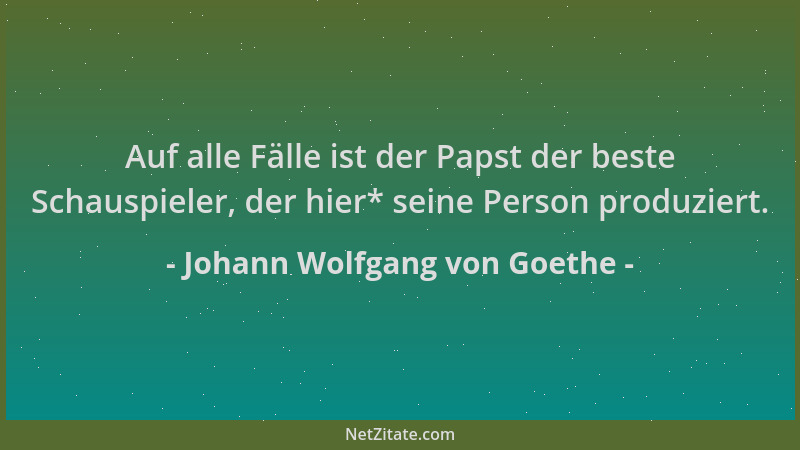 Johann Wolfgang von Goethe - Auf alle Fälle ist der Papst der beste Schauspieler, der hier* seine Person produziert....