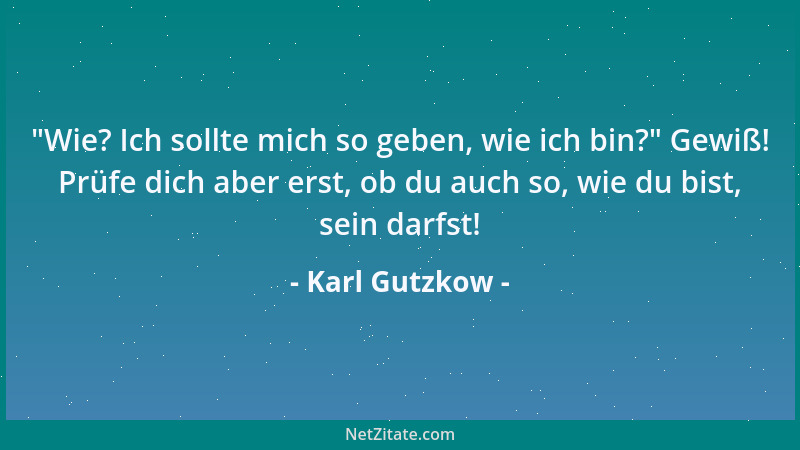 Karl Gutzkow -  "Wie? Ich sollte mich so geben, wie ich bin? " Gewiß! Prüfe dich aber erst, ob du auch so, wie du bist, sein...