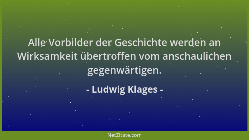 Ludwig Klages - Alle Vorbilder der Geschichte werden an Wirksamkeit übertroffen vom anschaulichen gegenwärtigen....