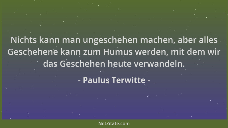 Paulus Terwitte - Nichts kann man ungeschehen machen, aber alles Geschehene kann zum Humus werden, mit dem wir das Geschehe...