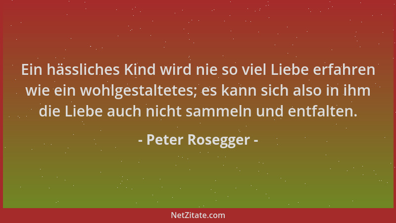 Peter Rosegger - Ein hässliches Kind wird nie so viel Liebe erfahren wie ein wohlgestaltetes; es kann sich also in ihm die...