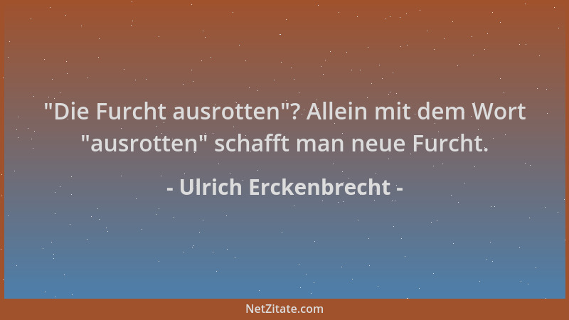 Ulrich Erckenbrecht -  "Die Furcht ausrotten "? Allein mit dem Wort  "ausrotten " schafft man neue Furcht....