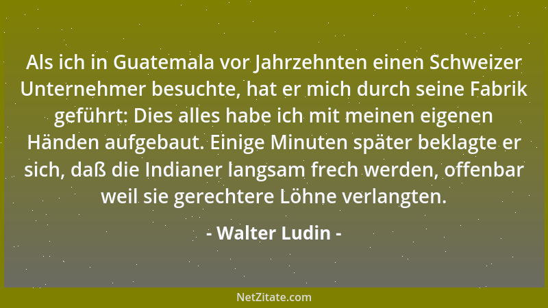 Walter Ludin - Als ich in Guatemala vor Jahrzehnten einen Schweizer Unternehmer besuchte, hat er mich durch seine Fabrik ge...
