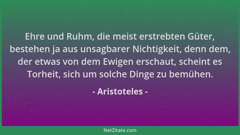 Aristoteles - Ehre und Ruhm, die meist erstrebten Güter, bestehen ja aus unsagbarer Nichtigkeit, denn dem, der etwas von de...