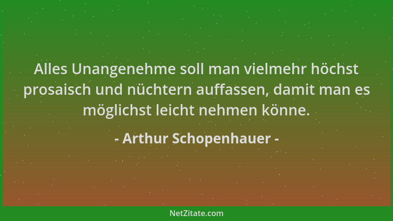 Arthur Schopenhauer - Alles Unangenehme soll man vielmehr höchst prosaisch und nüchtern auffassen, damit man es möglichst l...