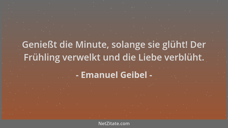 Emanuel Geibel - Genießt die Minute, solange sie glüht! Der Frühling verwelkt und die Liebe verblüht....