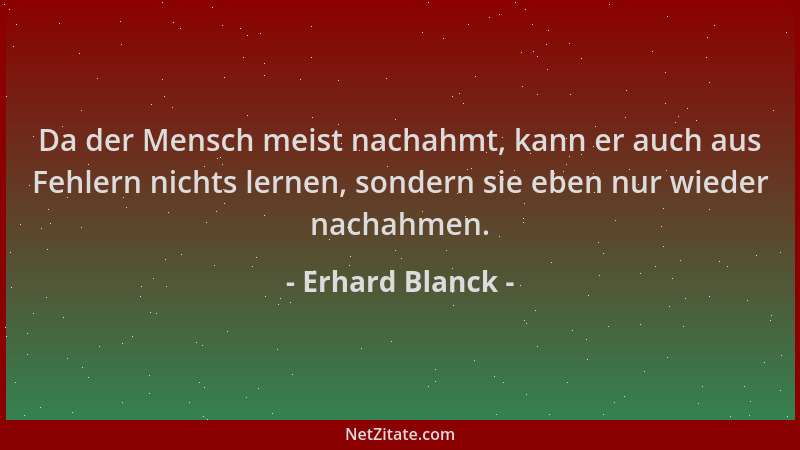 Erhard Blanck - Da der Mensch meist nachahmt, kann er auch aus Fehlern nichts lernen, sondern sie eben nur wieder nachahmen...