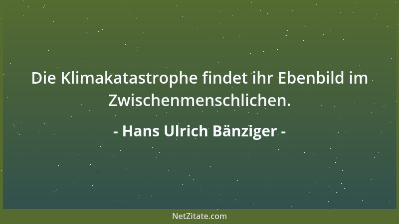 Hans Ulrich Bänziger - Die Klimakatastrophe findet ihr Ebenbild im Zwischenmenschlichen....