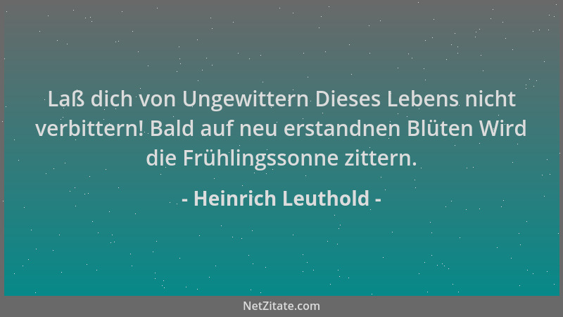 Heinrich Leuthold - Laß dich von Ungewittern Dieses Lebens nicht verbittern! Bald auf neu erstandnen Blüten Wird die Frühli...