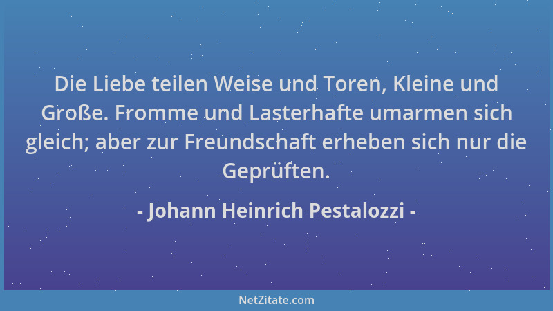 Johann Heinrich Pestalozzi - Die Liebe teilen Weise und Toren, Kleine und Große. Fromme und Lasterhafte umarmen sich gleich...