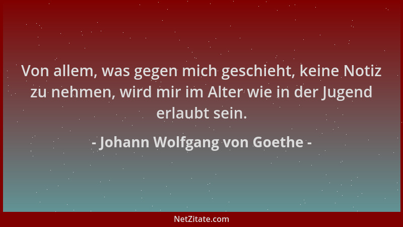 Johann Wolfgang von Goethe - Von allem, was gegen mich geschieht, keine Notiz zu nehmen, wird mir im Alter wie in der Jugen...