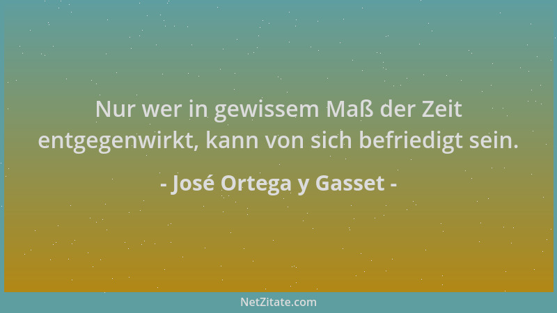 José Ortega y Gasset - Nur wer in gewissem Maß der Zeit entgegenwirkt, kann von sich befriedigt sein....