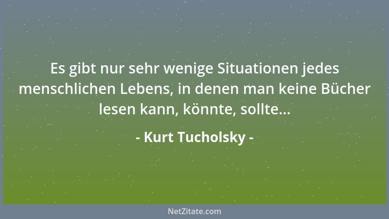 Kurt Tucholsky - Es gibt nur sehr wenige Situationen jedes menschlichen Lebens, in denen man keine Bücher lesen kann, könnt...