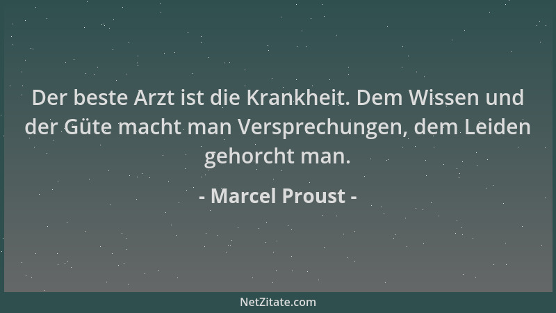 Marcel Proust - Der beste Arzt ist die Krankheit. Dem Wissen und der Güte macht man Versprechungen, dem Leiden gehorcht man...