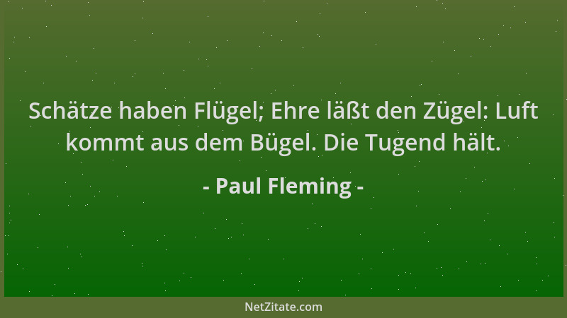 Paul Fleming - Schätze haben Flügel; Ehre läßt den Zügel: Luft kommt aus dem Bügel. Die Tugend hält....