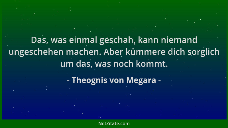 Theognis von Megara - Das, was einmal geschah, kann niemand ungeschehen machen. Aber kümmere dich sorglich um das, was noch...