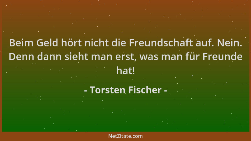 Torsten Fischer - Beim Geld hört nicht die Freundschaft auf. Nein. Denn dann sieht man erst, was man für Freunde hat!...